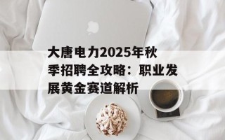 大唐电力2025年秋季招聘全攻略：职业发展黄金赛道解析