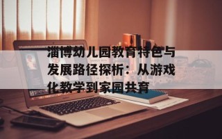 淄博幼儿园教育特色与发展路径探析：从游戏化教学到家园共育