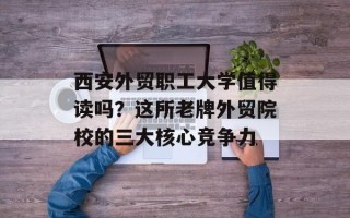 西安外贸职工大学值得读吗？这所老牌外贸院校的三大核心竞争力