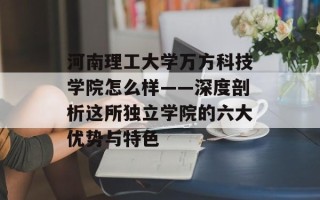 河南理工大学万方科技学院怎么样——深度剖析这所独立学院的六大优势与特色