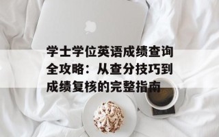 学士学位英语成绩查询全攻略：从查分技巧到成绩复核的完整指南