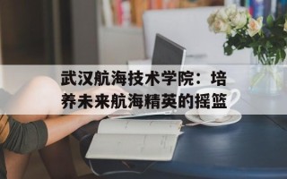 武汉航海技术学院：培养未来航海精英的摇篮