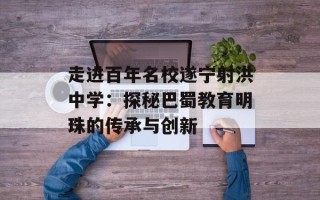 走进百年名校遂宁射洪中学：探秘巴蜀教育明珠的传承与创新