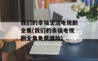 我们的幸福生活电视剧全集(我们的幸福电视剧全集免费播放)