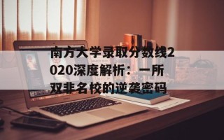 南方大学录取分数线2020深度解析：一所双非名校的逆袭密码