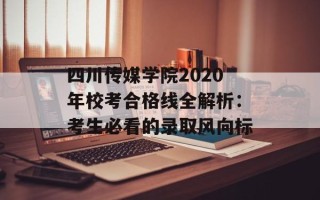四川传媒学院2020年校考合格线全解析：考生必看的录取风向标
