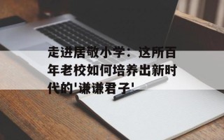 走进居敬小学：这所百年老校如何培养出新时代的'谦谦君子'