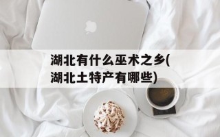 湖北有什么巫术之乡(湖北土特产有哪些)