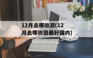 12月去哪旅游(12月去哪旅游最好国内)