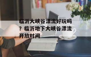 临沂大峡谷漂流好玩吗？临沂地下大峡谷漂流开放时间