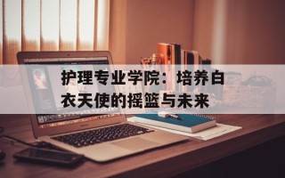 护理专业学院：培养白衣天使的摇篮与未来