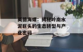 英德海螺：揭秘岭南水泥巨头的生态转型与产业密码