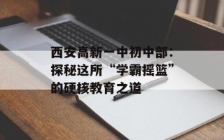 西安高新一中初中部：探秘这所“学霸摇篮”的硬核教育之道