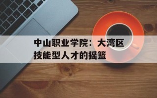 中山职业学院：大湾区技能型人才的摇篮