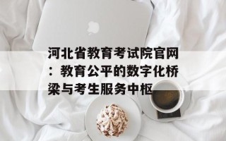 河北省教育考试院官网：教育公平的数字化桥梁与考生服务中枢