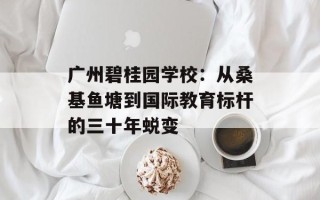 广州碧桂园学校：从桑基鱼塘到国际教育标杆的三十年蜕变