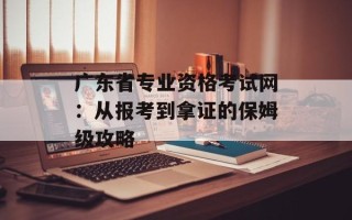 广东省专业资格考试网：从报考到拿证的保姆级攻略