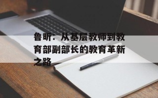 鲁昕：从基层教师到教育部副部长的教育革新之路
