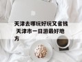 天津去哪玩好玩又省钱 天津市一日游最好地方