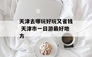 天津去哪玩好玩又省钱 天津市一日游最好地方