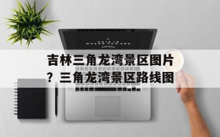 吉林三角龙湾景区图片？三角龙湾景区路线图