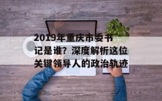 2019年重庆市委书记是谁？深度解析这位关键领导人的政治轨迹