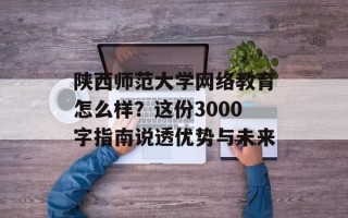 陕西师范大学网络教育怎么样？这份3000字指南说透优势与未来