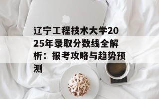 辽宁工程技术大学2025年录取分数线全解析：报考攻略与趋势预测