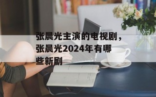 张晨光主演的电视剧，张晨光2024年有哪些新剧