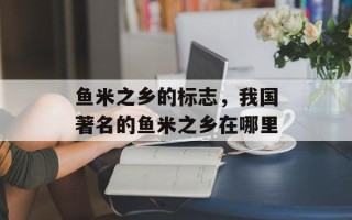 鱼米之乡的标志，我国著名的鱼米之乡在哪里