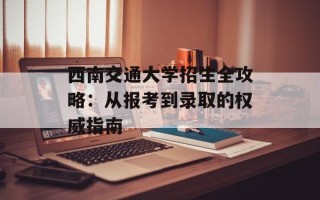 西南交通大学招生全攻略：从报考到录取的权威指南