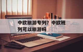 中欧旅游专列？中欧班列可以旅游吗