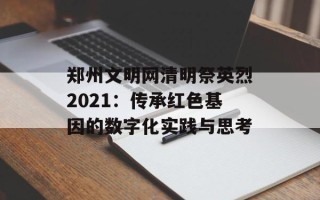 郑州文明网清明祭英烈2021：传承红色基因的数字化实践与思考