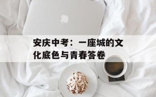安庆中考：一座城的文化底色与青春答卷