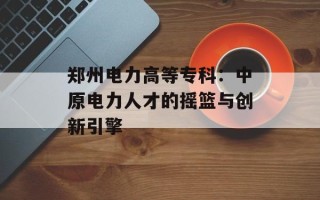 郑州电力高等专科：中原电力人才的摇篮与创新引擎