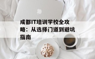 成都IT培训学校全攻略：从选择门道到避坑指南