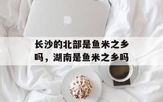 长沙的北部是鱼米之乡吗，湖南是鱼米之乡吗