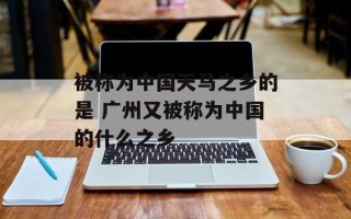 被称为中国天马之乡的是 广州又被称为中国的什么之乡