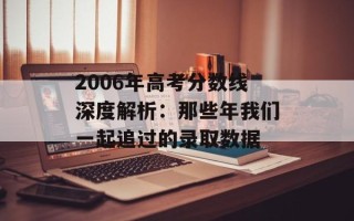 2006年高考分数线深度解析：那些年我们一起追过的录取数据