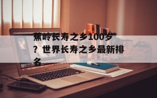 蕉岭长寿之乡100岁？世界长寿之乡最新排名
