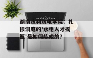 湖南水利水电学院：扎根洞庭的'水电人才摇篮'是如何炼成的？