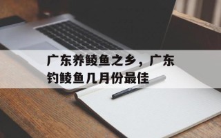广东养鲮鱼之乡，广东钓鲮鱼几月份最佳