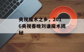 央视魔术之乡，2016央视春晚刘谦魔术揭秘