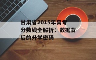 甘肃省2015年高考分数线全解析：数据背后的升学密码