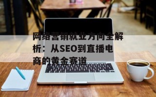 网络营销就业方向全解析：从SEO到直播电商的黄金赛道