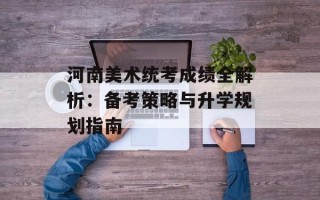 河南美术统考成绩全解析：备考策略与升学规划指南