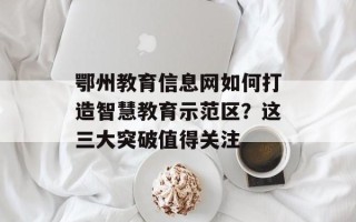 鄂州教育信息网如何打造智慧教育示范区？这三大突破值得关注