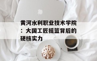 黄河水利职业技术学院：大国工匠摇篮背后的硬核实力
