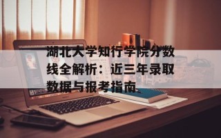 湖北大学知行学院分数线全解析：近三年录取数据与报考指南