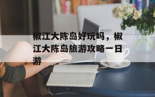 椒江大陈岛好玩吗，椒江大陈岛旅游攻略一日游